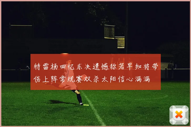 特雷杨回忆东决遗憾称若早知将带伤上阵常规赛双杀太阳信心满满