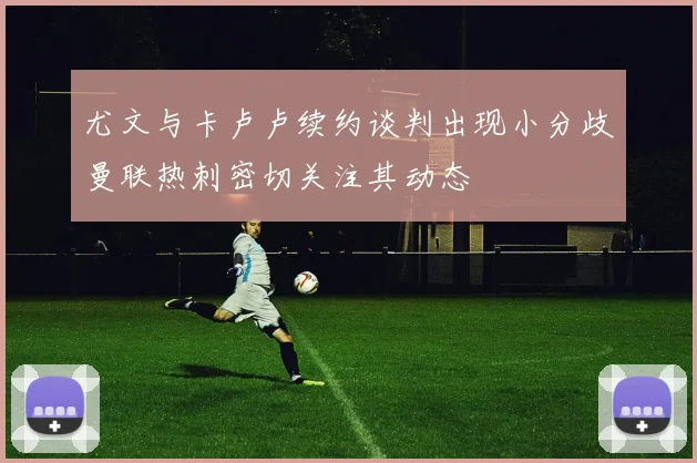 尤文与卡卢卢续约谈判出现小分歧曼联热刺密切关注其动态