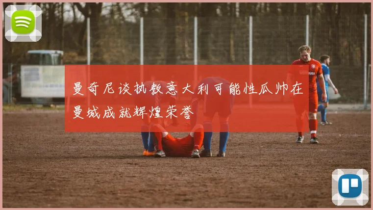 曼奇尼谈执教意大利可能性瓜帅在曼城成就辉煌荣誉