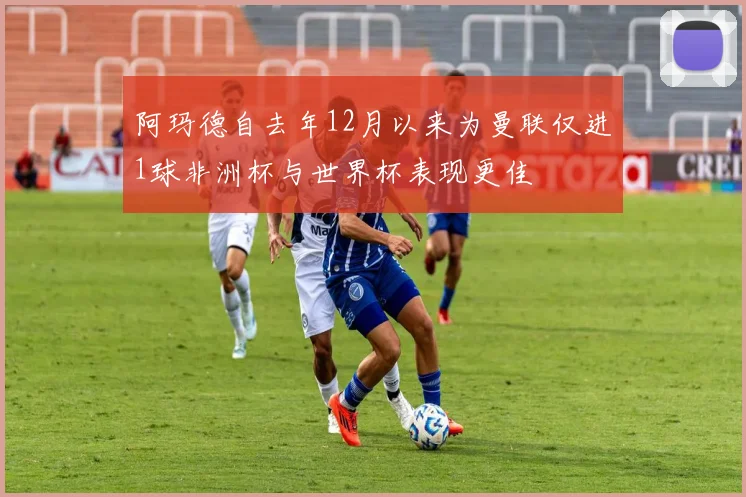 阿玛德自去年12月以来为曼联仅进1球非洲杯与世界杯表现更佳