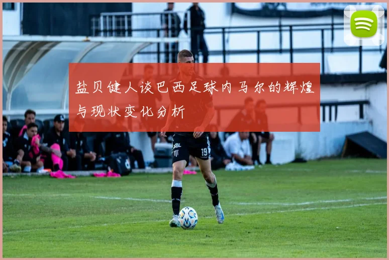 盐贝健人谈巴西足球内马尔的辉煌与现状变化分析