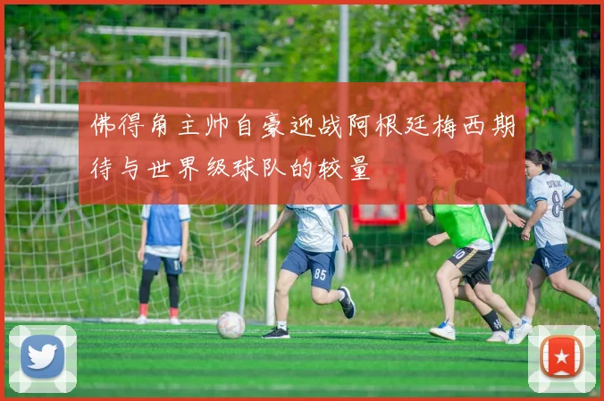 佛得角主帅自豪迎战阿根廷梅西期待与世界级球队的较量