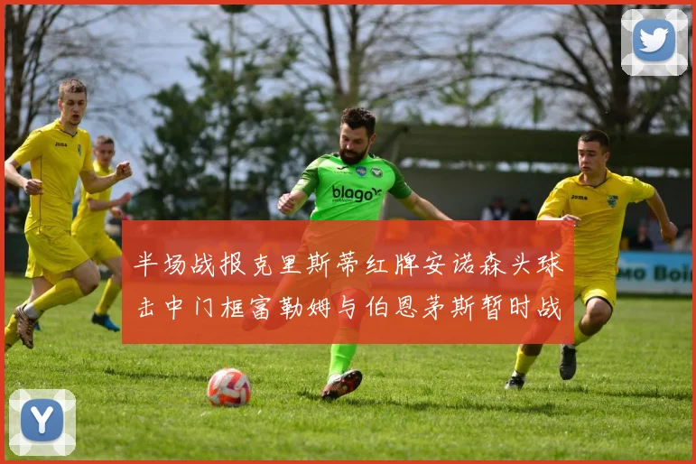 半场战报克里斯蒂红牌安诺森头球击中门框富勒姆与伯恩茅斯暂时战成平局