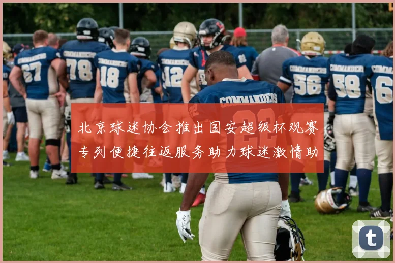 北京球迷协会推出国安超级杯观赛专列便捷往返服务助力球迷激情助阵