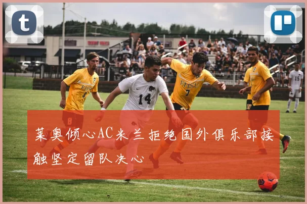 莱奥倾心AC米兰拒绝国外俱乐部接触坚定留队决心