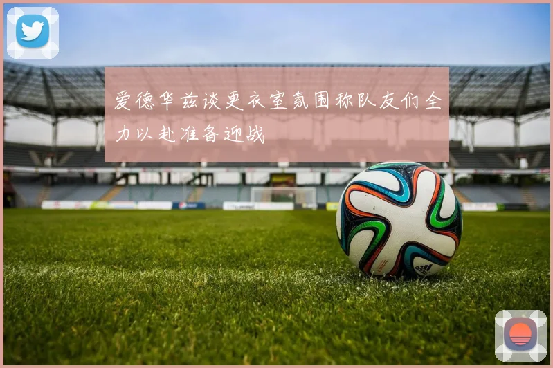 爱德华兹谈更衣室氛围称队友们全力以赴准备迎战