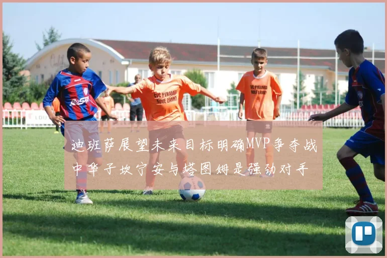 迪班萨展望未来目标明确MVP争夺战中华子坎宁安与塔图姆是强劲对手