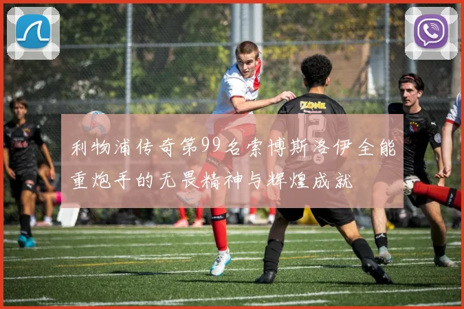 利物浦传奇第99名索博斯洛伊全能重炮手的无畏精神与辉煌成就
