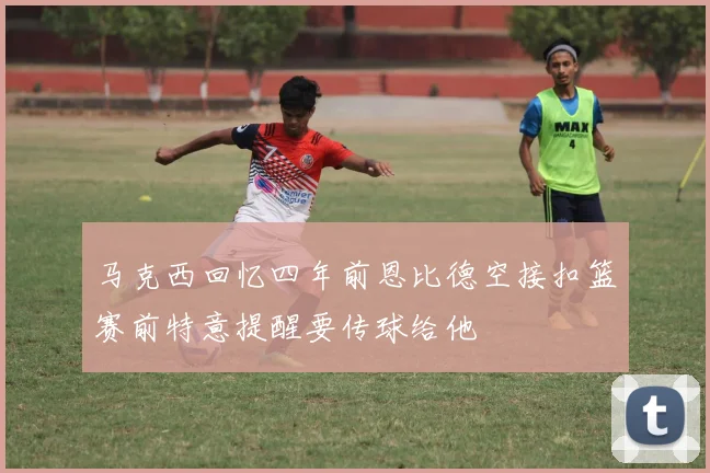 马克西回忆四年前恩比德空接扣篮赛前特意提醒要传球给他
