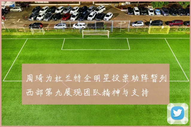 周琦为杜兰特全明星投票助阵暂列西部第九展现团队精神与支持