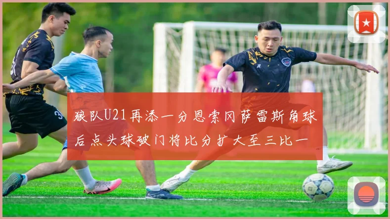 狼队U21再添一分恩索冈萨雷斯角球后点头球破门将比分扩大至三比一