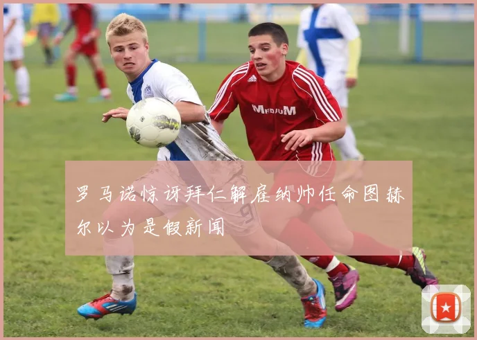 罗马诺惊讶拜仁解雇纳帅任命图赫尔以为是假新闻