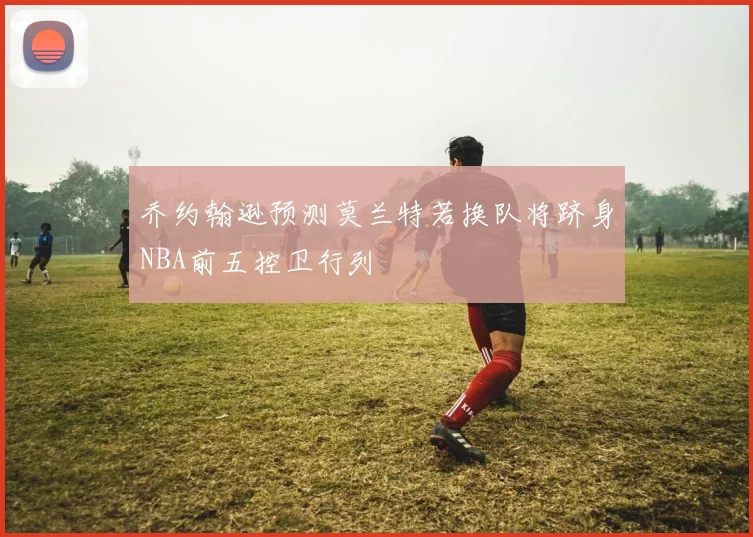 乔约翰逊预测莫兰特若换队将跻身NBA前五控卫行列