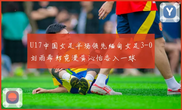 U17中国女足半场领先缅甸女足3-0刘雨希郑霓漫黄沁怡各入一球