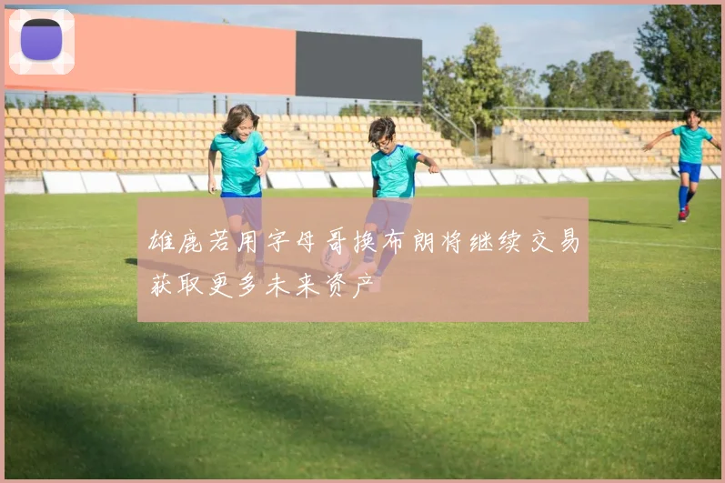 雄鹿若用字母哥换布朗将继续交易获取更多未来资产