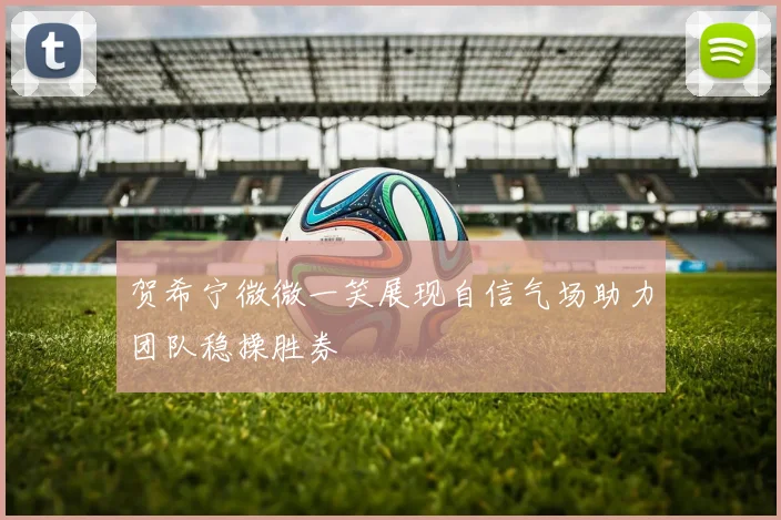 贺希宁微微一笑展现自信气场助力团队稳操胜券