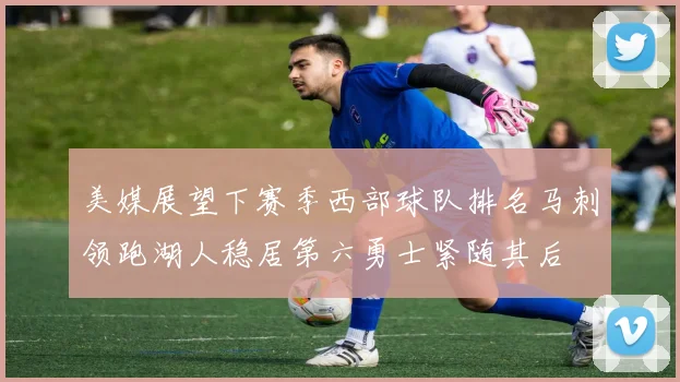 美媒展望下赛季西部球队排名马刺领跑湖人稳居第六勇士紧随其后