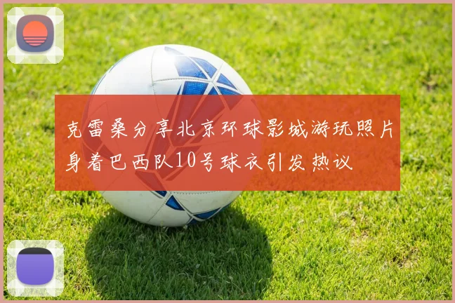 克雷桑分享北京环球影城游玩照片身着巴西队10号球衣引发热议