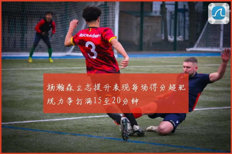 杨瀚森立志提升表现每场得分超犯规力争打满15至20分钟