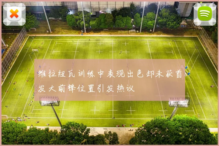 维拉纽瓦训练中表现出色却未获首发大前锋位置引发热议