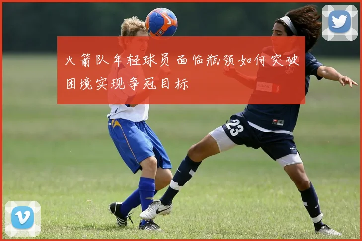 火箭队年轻球员面临瓶颈如何突破困境实现争冠目标