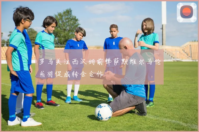 罗马关注西汉姆前锋萨默维尔马伦或将促成转会合作