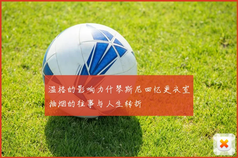 温格的影响力什琴斯尼回忆更衣室抽烟的往事与人生转折