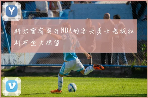 科尔曾有离开NBA的念头勇士老板拉科布全力挽留