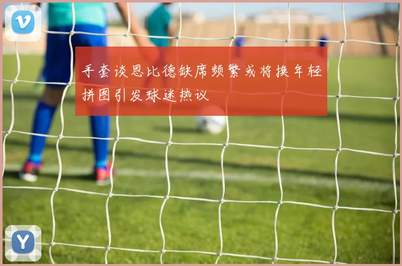 手套谈恩比德缺席频繁或将换年轻拼图引发球迷热议